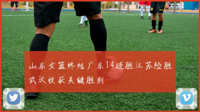 山东女篮终结广东14连胜江苏险胜武汉收获关键胜利