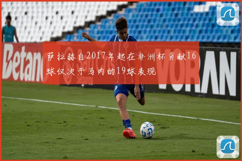 萨拉赫自2017年起在非洲杯贡献16球仅次于马内的19球表现