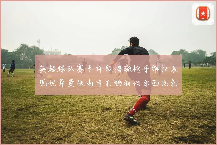 英超球队赛季评级揭晓枪手维拉表现优异曼联尚可利物浦切尔西热刺需努力
