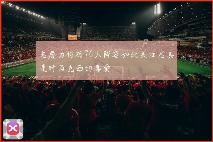 老詹为何对76人阵容如此关注尤其是对马克西的喜爱