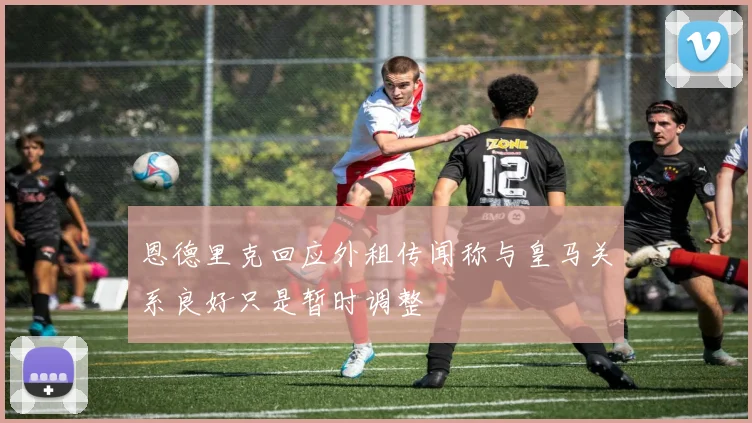 恩德里克回应外租传闻称与皇马关系良好只是暂时调整