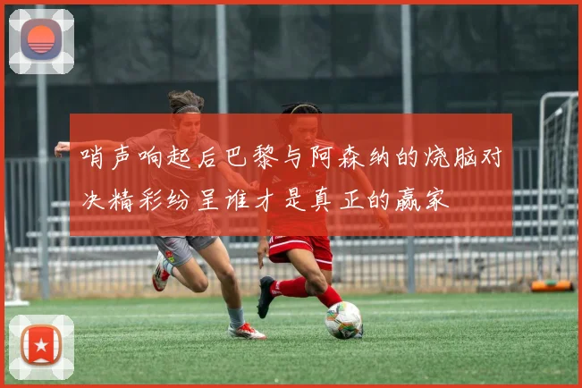 哨声响起后巴黎与阿森纳的烧脑对决精彩纷呈谁才是真正的赢家