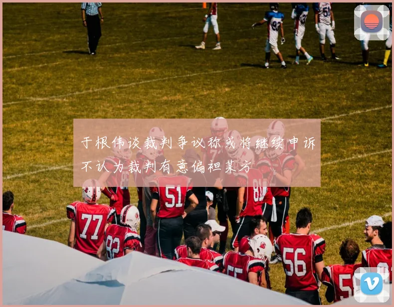于根伟谈裁判争议称或将继续申诉不认为裁判有意偏袒某方