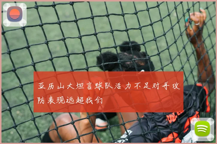 亚历山大坦言球队活力不足对手攻防表现远超我们