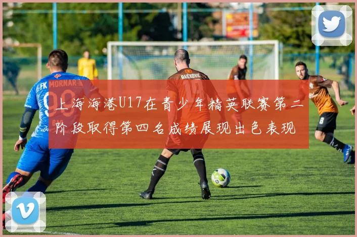 上海海港U17在青少年精英联赛第二阶段取得第四名成绩展现出色表现
