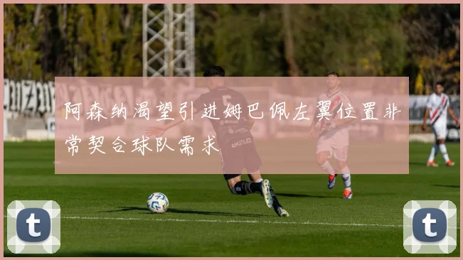 阿森纳渴望引进姆巴佩左翼位置非常契合球队需求