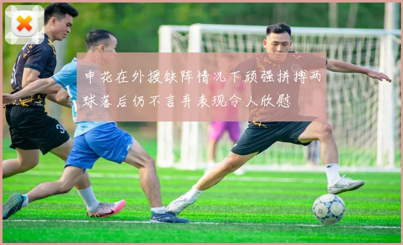 申花在外援缺阵情况下顽强拼搏两球落后仍不言弃表现令人欣慰