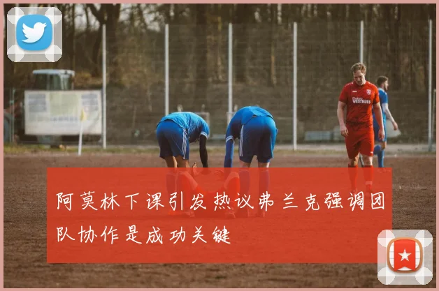 阿莫林下课引发热议弗兰克强调团队协作是成功关键