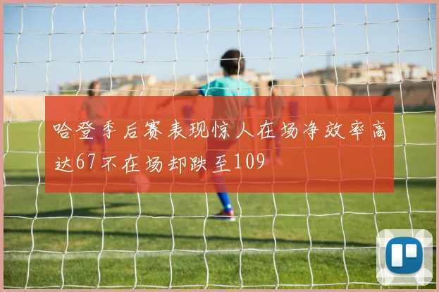 哈登季后赛表现惊人在场净效率高达67不在场却跌至109
