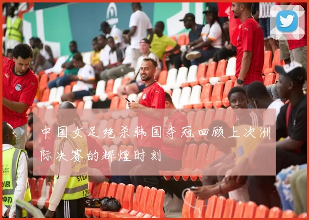 中国女足绝杀韩国夺冠回顾上次洲际决赛的辉煌时刻