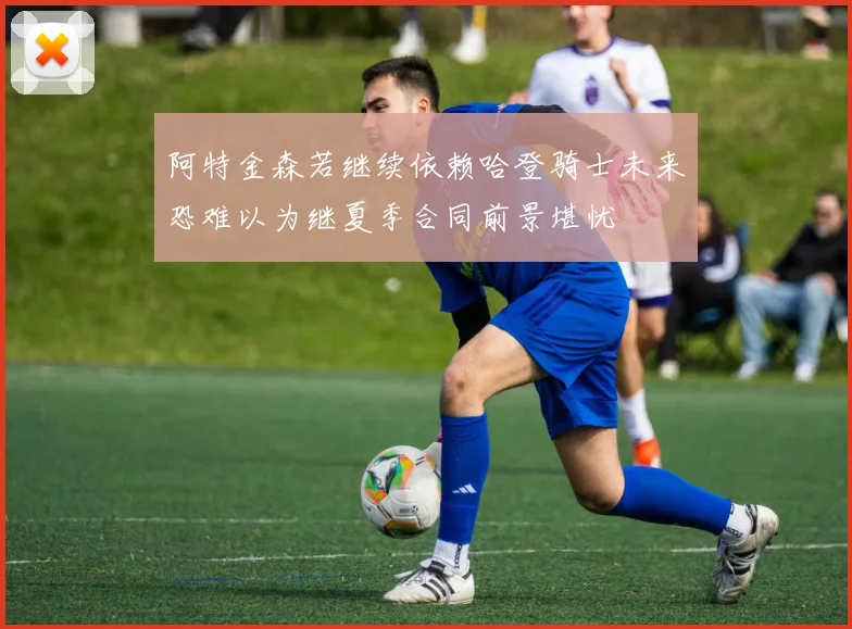 阿特金森若继续依赖哈登骑士未来恐难以为继夏季合同前景堪忧