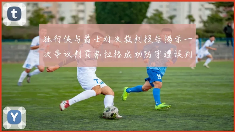 独行侠与爵士对决裁判报告揭示一次争议判罚弗拉格成功防守遭误判