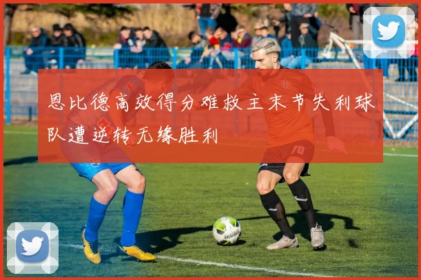 恩比德高效得分难救主末节失利球队遭逆转无缘胜利