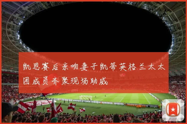 凯恩赛后亲吻妻子凯蒂英格兰太太团成员齐聚现场助威