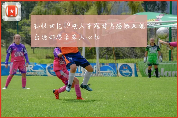 孙悦回忆09湖人夺冠时光感慨未能出场却思念家人心切