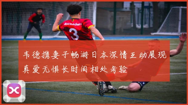 韦德携妻子畅游日本深情互动展现真爱无惧长时间相处考验