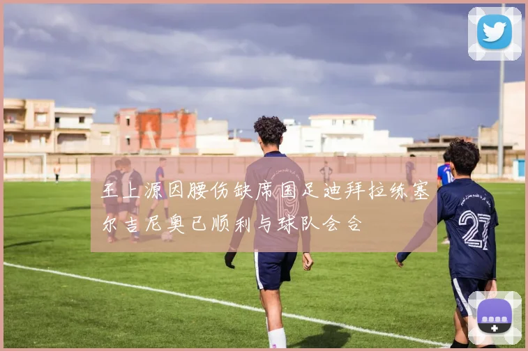 王上源因腰伤缺席国足迪拜拉练塞尔吉尼奥已顺利与球队会合