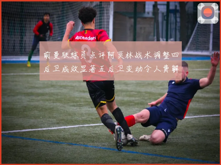 前曼联球员点评阿莫林战术调整四后卫成效显著五后卫变动令人费解