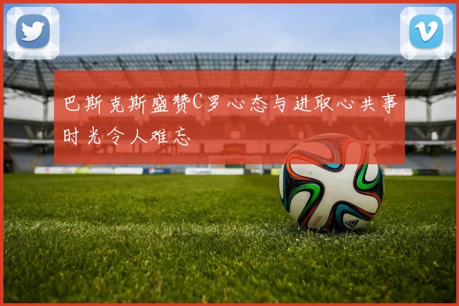 巴斯克斯盛赞C罗心态与进取心共事时光令人难忘