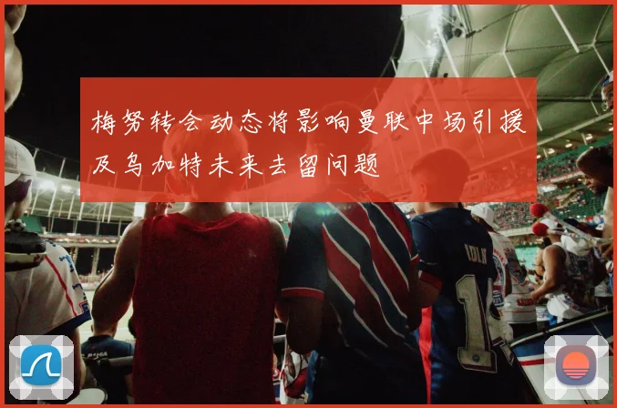 梅努转会动态将影响曼联中场引援及乌加特未来去留问题