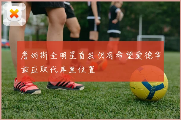 詹姆斯全明星首发仍有希望爱德华兹应取代库里位置