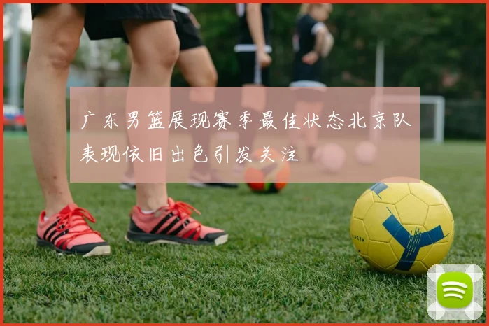 广东男篮展现赛季最佳状态北京队表现依旧出色引发关注