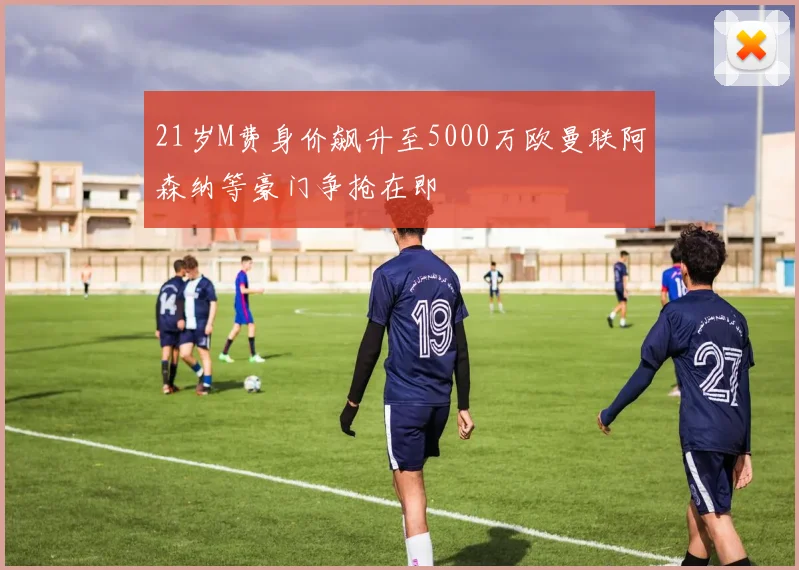21岁M费身价飙升至5000万欧曼联阿森纳等豪门争抢在即