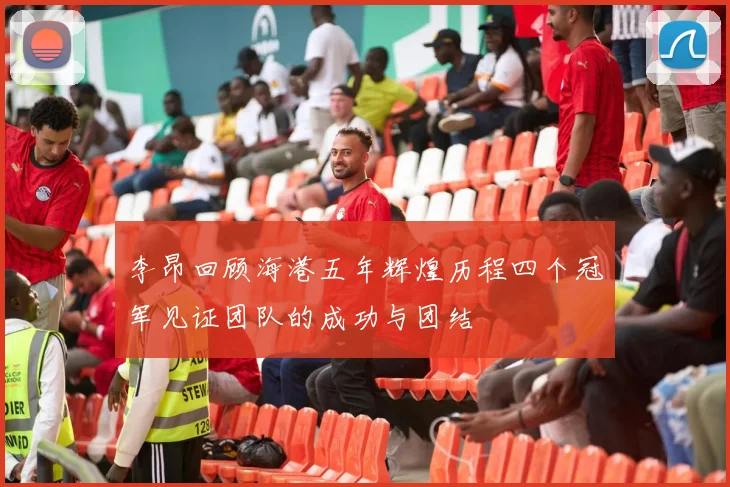 李昂回顾海港五年辉煌历程四个冠军见证团队的成功与团结